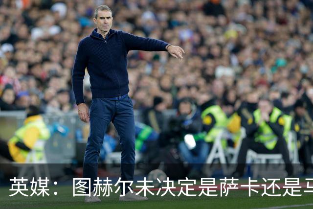 英媒：图赫尔未决定是萨卡还是马杜埃凯首发，中卫斯通斯搭孔萨